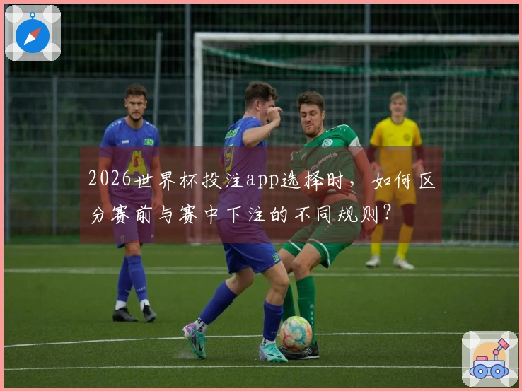 2026世界杯投注app选择时，如何区分赛前与赛中下注的不同规则？