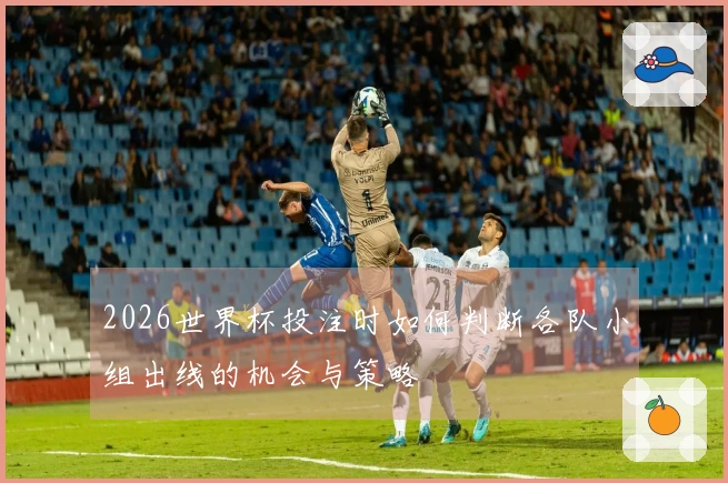 2026世界杯投注时如何判断各队小组出线的机会与策略