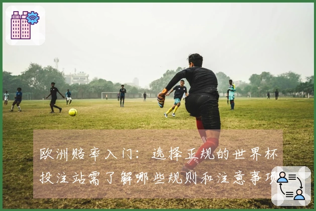 欧洲赔率入门：选择正规的世界杯投注站需了解哪些规则和注意事项