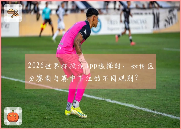 2026世界杯投注app选择时，如何区分赛前与赛中下注的不同规则？