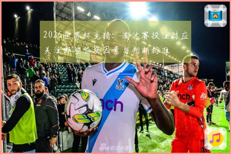 2026世界杯竞猜：淘汰赛投注时应关注哪些临场因素与判断标准