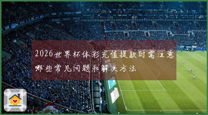 2026世界杯体彩充值提款时需注意哪些常见问题和解决方法